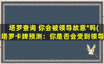 塔罗查询 你会被领导故意*吗(塔罗卡牌预测：你是否会受到领导有意*？)